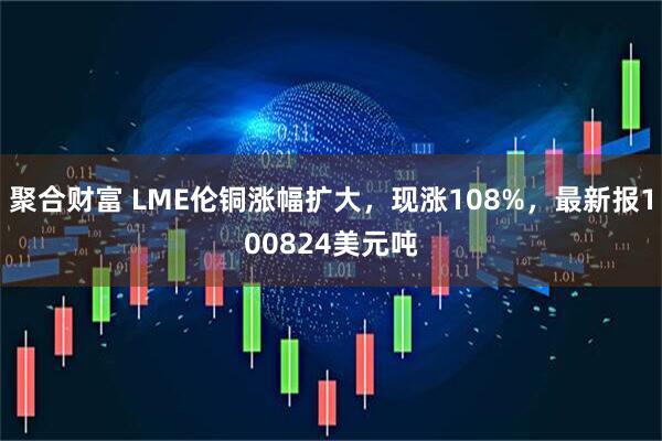 聚合财富 LME伦铜涨幅扩大，现涨108%，最新报100824美元吨