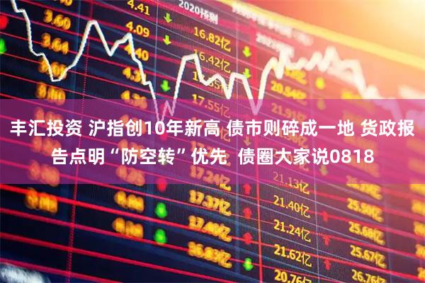 丰汇投资 沪指创10年新高 债市则碎成一地 货政报告点明“防空转”优先 债圈大家说0818