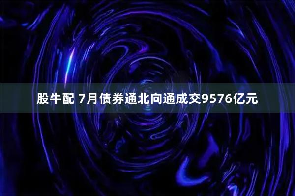 股牛配 7月债券通北向通成交9576亿元