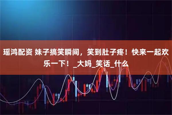 瑶鸿配资 妹子搞笑瞬间，笑到肚子疼！快来一起欢乐一下！_大妈_笑话_什么