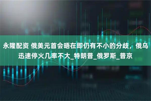 永隆配资 俄美元首会晤在即仍有不小的分歧，俄乌迅速停火几率不大_特朗普_俄罗斯_普京