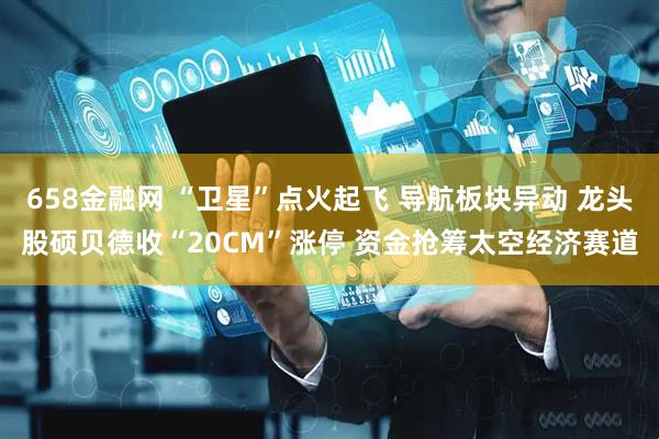 658金融网 “卫星”点火起飞 导航板块异动 龙头股硕贝德收“20CM”涨停 资金抢筹太空经济赛道