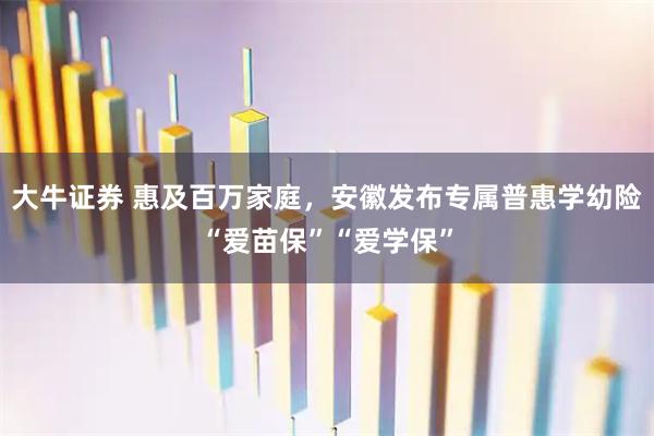 大牛证券 惠及百万家庭，安徽发布专属普惠学幼险“爱苗保”“爱学保”