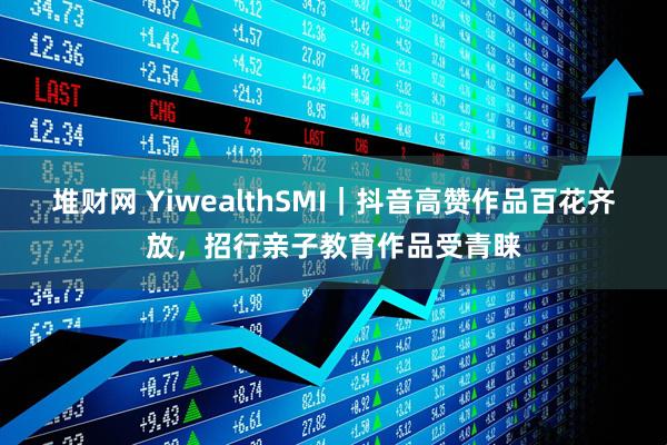 堆财网 YiwealthSMI｜抖音高赞作品百花齐放，招行亲子教育作品受青睐