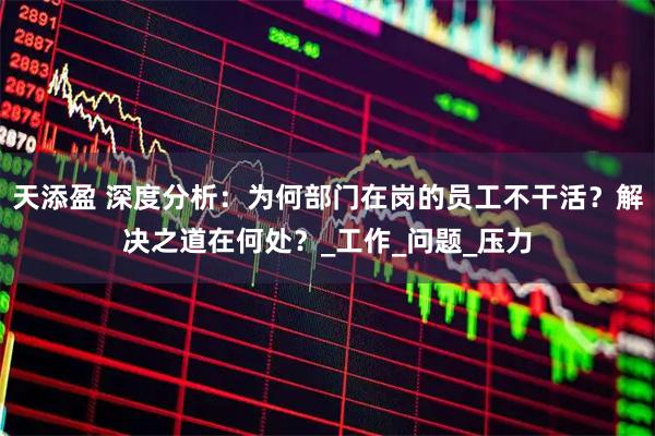 天添盈 深度分析：为何部门在岗的员工不干活？解决之道在何处？_工作_问题_压力