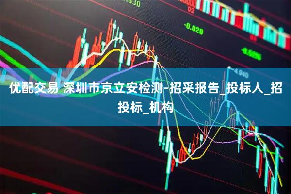 优配交易 深圳市京立安检测-招采报告_投标人_招投标_机构