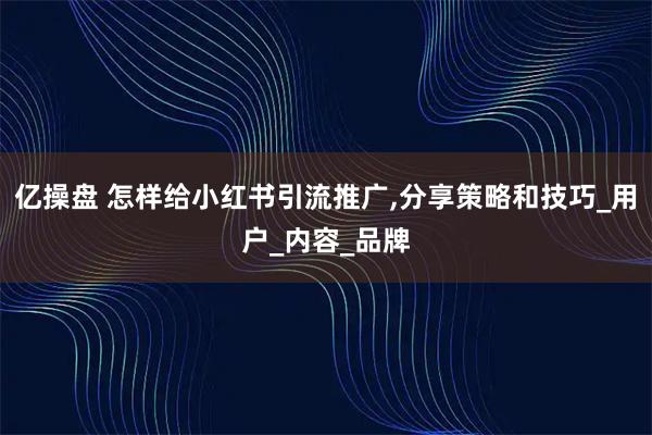 亿操盘 怎样给小红书引流推广,分享策略和技巧_用户_内容_品牌
