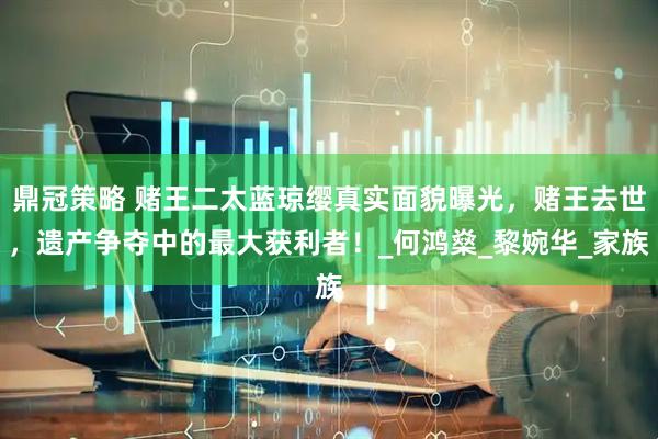 鼎冠策略 赌王二太蓝琼缨真实面貌曝光，赌王去世，遗产争夺中的最大获利者！_何鸿燊_黎婉华_家族