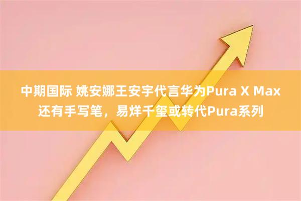 中期国际 姚安娜王安宇代言华为Pura X Max还有手写笔，易烊千玺或转代Pura系列