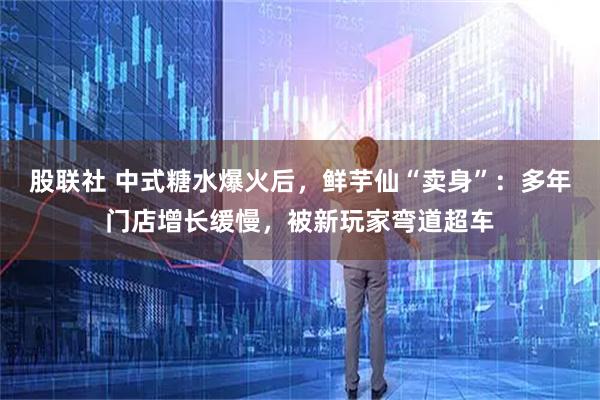 股联社 中式糖水爆火后，鲜芋仙“卖身”：多年门店增长缓慢，被新玩家弯道超车