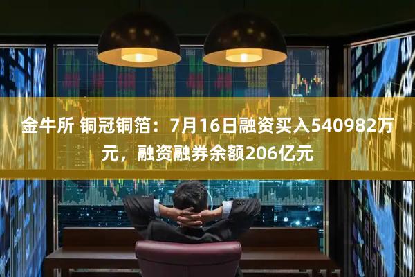 金牛所 铜冠铜箔：7月16日融资买入540982万元，融资融券余额206亿元