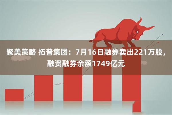 聚美策略 拓普集团：7月16日融券卖出221万股，融资融券余额1749亿元