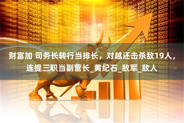 财富加 司务长转行当排长，对越还击杀敌19人，连提三职当副营长_黄纪石_敌军_敌人