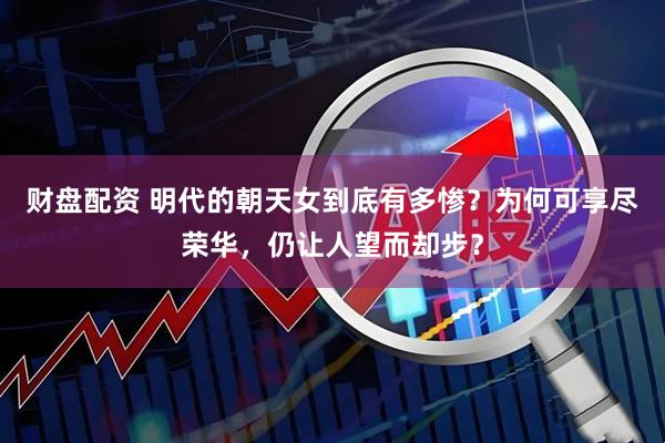财盘配资 明代的朝天女到底有多惨？为何可享尽荣华，仍让人望而却步？