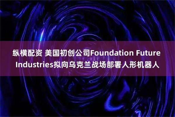 纵横配资 美国初创公司Foundation Future Industries拟向乌克兰战场部署人形机器人