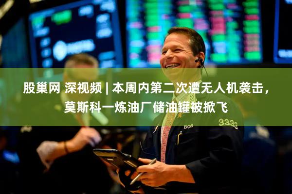 股巢网 深视频 | 本周内第二次遭无人机袭击，莫斯科一炼油厂储油罐被掀飞