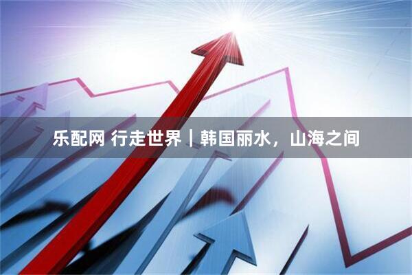 乐配网 行走世界｜韩国丽水，山海之间