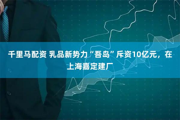 千里马配资 乳品新势力“吾岛”斥资10亿元，在上海嘉定建厂