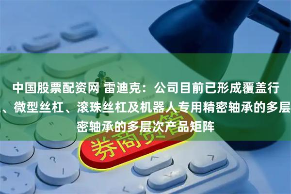 中国股票配资网 雷迪克：公司目前已形成覆盖行星滚柱丝杠、微型丝杠、滚珠丝杠及机器人专用精密轴承的多层次产品矩阵