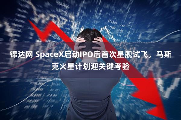 锦达网 SpaceX启动IPO后首次星舰试飞，马斯克火星计划迎关键考验