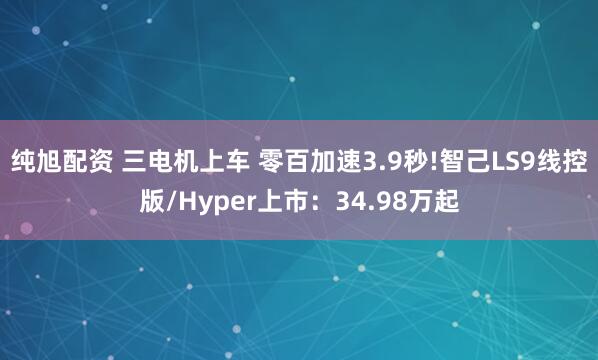 纯旭配资 三电机上车 零百加速3.9秒!智己LS9线控版/Hyper上市：34.98万起