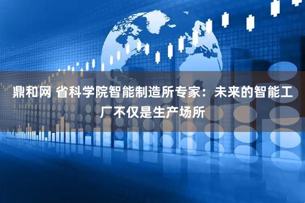 鼎和网 省科学院智能制造所专家:未来的智能工厂不仅是生产场所