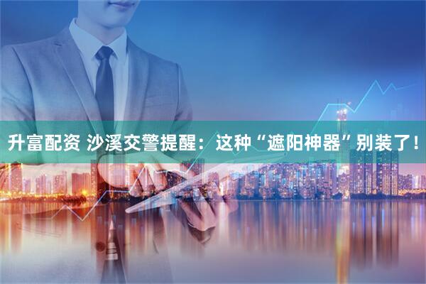 升富配资 沙溪交警提醒：这种“遮阳神器”别装了！