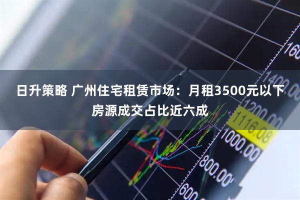 日升策略 广州住宅租赁市场:月租3500元以下房源成交占比近六成
